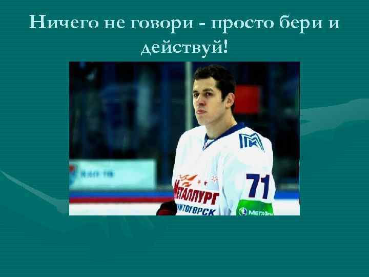 Ничего не говори - просто бери и действуй! 