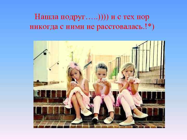 Нашла подруг…. . )))) и с тех пор никогда с ними не расстовалась. !*)