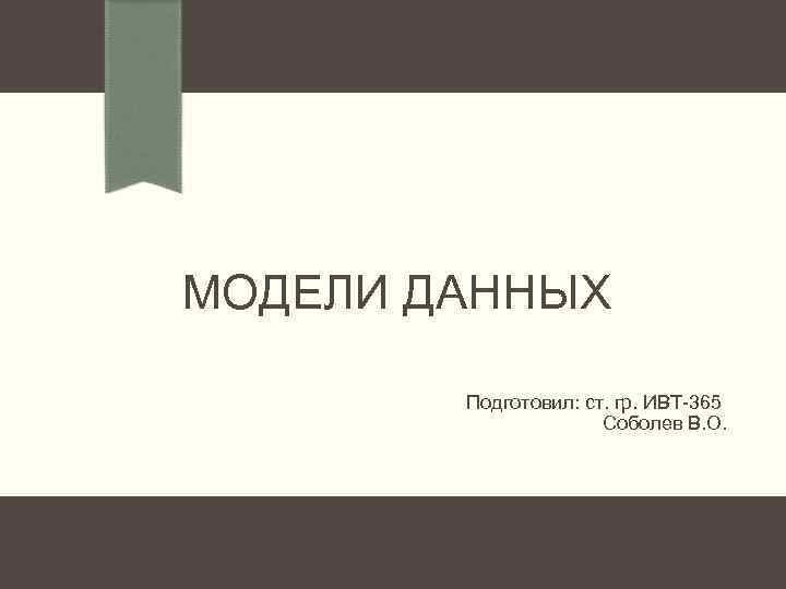 МОДЕЛИ ДАННЫХ Подготовил: ст. гр. ИВТ-365 Соболев В. О. 