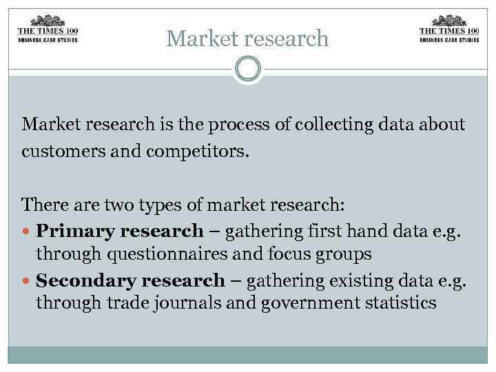 Market research is the process of collecting data about customers and competitors. There are