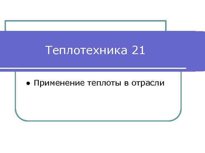 Теплотехника 21 ● Применение теплоты в отрасли 