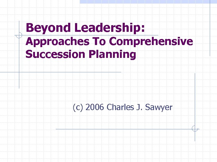 Beyond Leadership: Approaches To Comprehensive Succession Planning (c) 2006 Charles J. Sawyer 