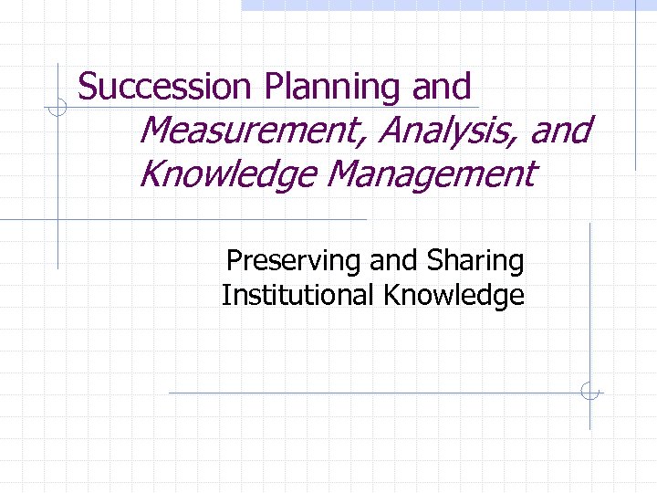Succession Planning and Measurement, Analysis, and Knowledge Management Preserving and Sharing Institutional Knowledge 