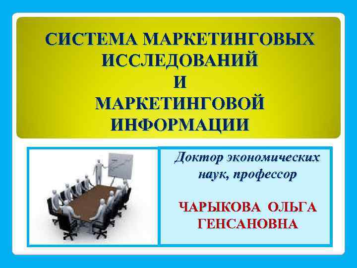 СИСТЕМА МАРКЕТИНГОВЫХ ИССЛЕДОВАНИЙ И МАРКЕТИНГОВОЙ ИНФОРМАЦИИ Доктор экономических наук, профессор ЧАРЫКОВА ОЛЬГА ГЕНСАНОВНА 