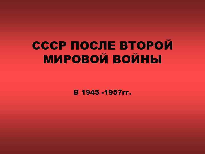 СССР ПОСЛЕ ВТОРОЙ МИРОВОЙ ВОЙНЫ В 1945 -1957 гг. 