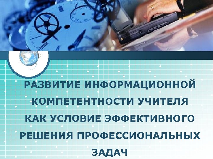 LOGO РАЗВИТИЕ ИНФОРМАЦИОННОЙ КОМПЕТЕНТНОСТИ УЧИТЕЛЯ КАК УСЛОВИЕ ЭФФЕКТИВНОГО РЕШЕНИЯ ПРОФЕССИОНАЛЬНЫХ ЗАДАЧ 