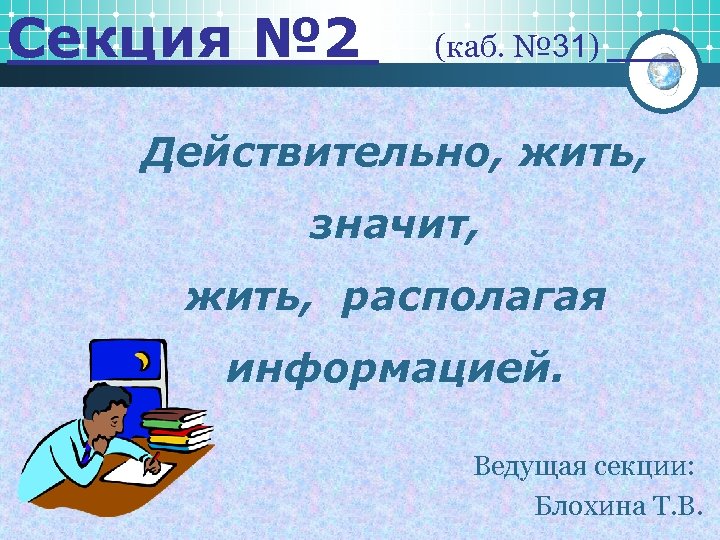 Секция № 2 (каб. № 31) Действительно, жить, значит, жить, располагая информацией. Ведущая секции: