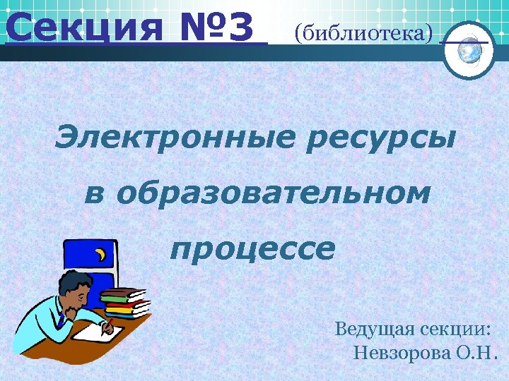 Секция № 3 (библиотека) Электронные ресурсы в образовательном процессе Ведущая секции: Невзорова О. Н.