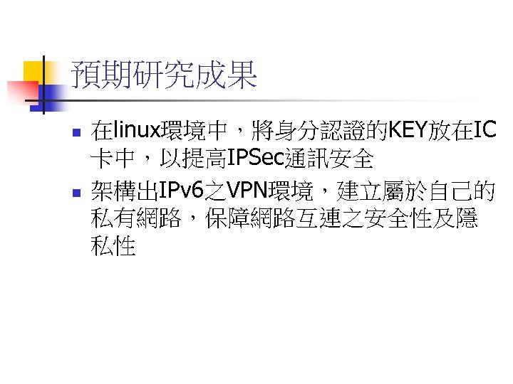 預期研究成果 n n 在linux環境中，將身分認證的KEY放在IC 卡中，以提高IPSec通訊安全 架構出IPv 6之VPN環境，建立屬於自己的 私有網路，保障網路互連之安全性及隱 私性 