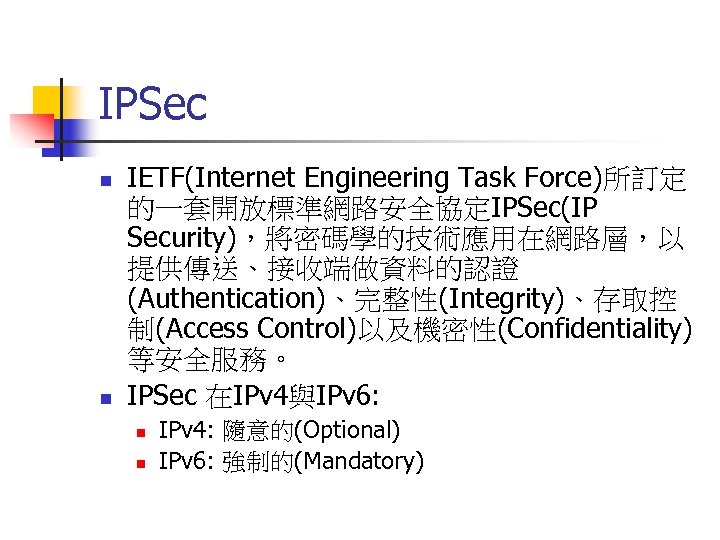 IPSec n n IETF(Internet Engineering Task Force)所訂定 的一套開放標準網路安全協定IPSec(IP Security)，將密碼學的技術應用在網路層，以 提供傳送、接收端做資料的認證 (Authentication)、完整性(Integrity)、存取控 制(Access Control)以及機密性(Confidentiality) 等安全服務。