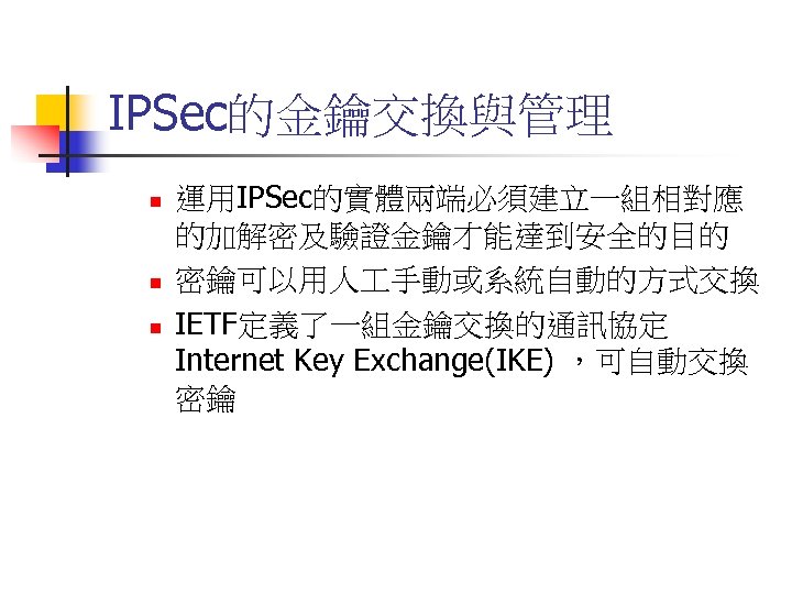IPSec的金鑰交換與管理 n n n 運用IPSec的實體兩端必須建立一組相對應 的加解密及驗證金鑰才能達到安全的目的 密鑰可以用人 手動或系統自動的方式交換 IETF定義了一組金鑰交換的通訊協定 Internet Key Exchange(IKE) ，可自動交換 密鑰