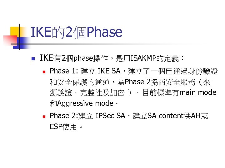 IKE的2個Phase n IKE有2個phase操作，是用ISAKMP的定義︰ n n Phase 1: 建立 IKE SA，建立了一個已通過身份驗證 和安全保護的通道，為Phase 2協商安全服務（來 源驗證、完整性及加密 ）。目前標準有main