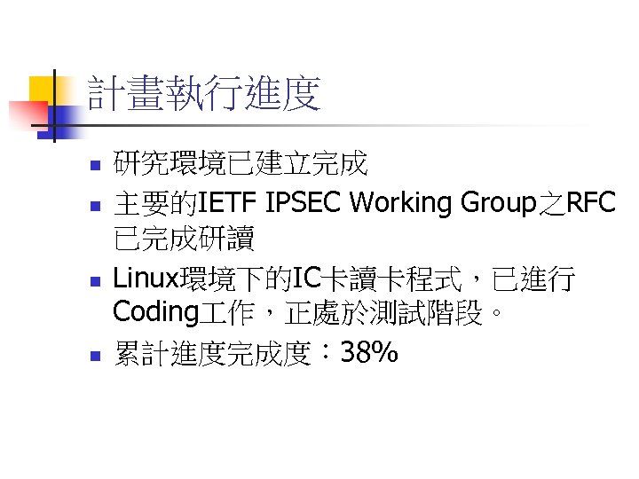 計畫執行進度 n n 研究環境已建立完成 主要的IETF IPSEC Working Group之RFC 已完成研讀 Linux環境下的IC卡讀卡程式，已進行 Coding 作，正處於測試階段。 累計進度完成度： 38%