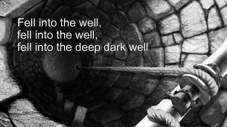 Fell into the well, fell into the deep dark well 