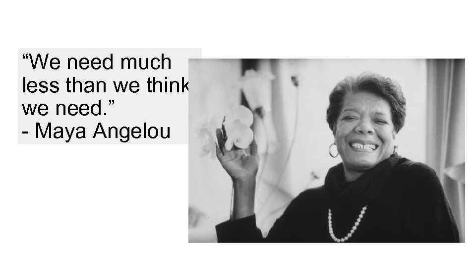 “We need much less than we think we need. ” - Maya Angelou 