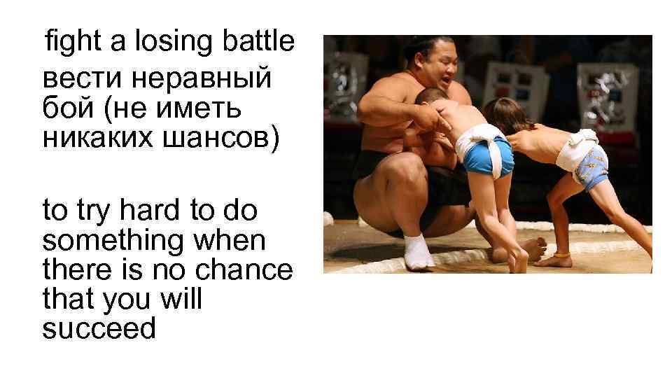 fight a losing battle вести неравный бой (не иметь никаких шансов) to try hard
