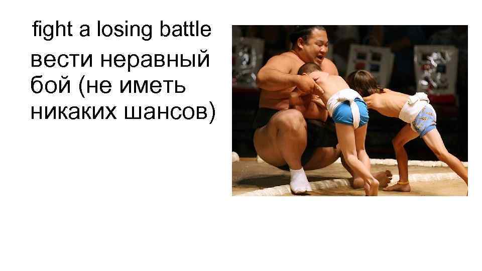 fight a losing battle вести неравный бой (не иметь никаких шансов) 