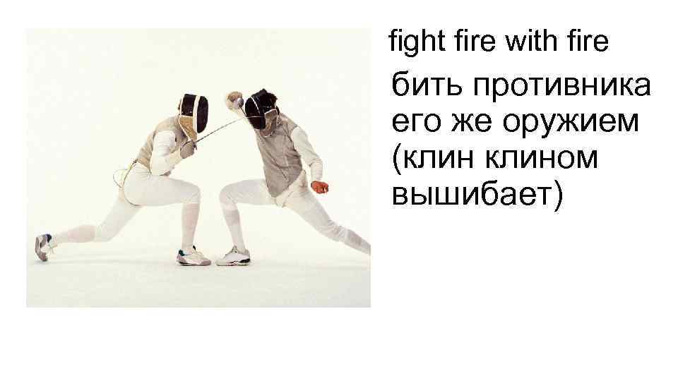 fight fire with fire бить противника его же оружием (клином вышибает) 