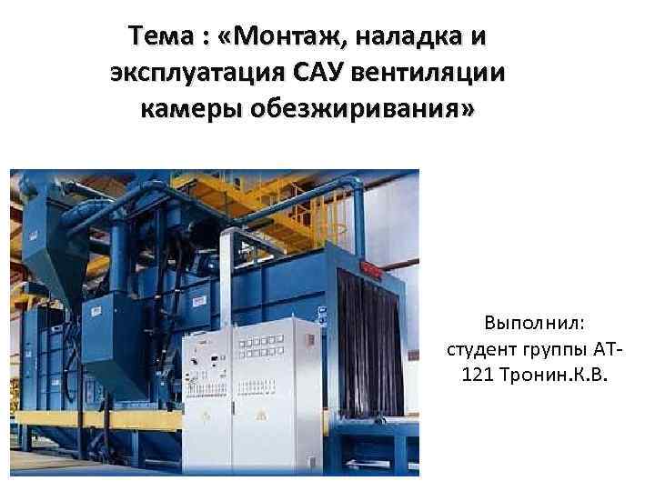 Тема : «Монтаж, наладка и эксплуатация САУ вентиляции камеры обезжиривания» Выполнил студент группы АТ-121