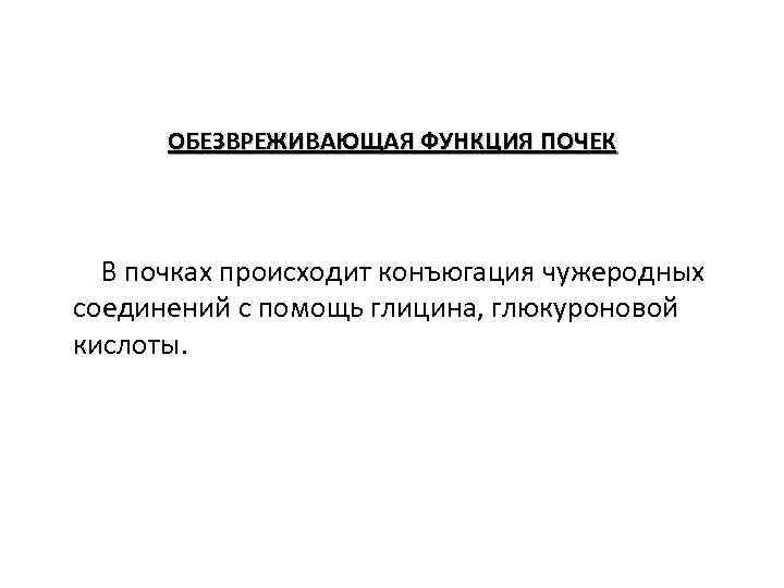 ОБЕЗВРЕЖИВАЮЩАЯ ФУНКЦИЯ ПОЧЕК В почках происходит конъюгация чужеродных соединений с помощь глицина, глюкуроновой кислоты.