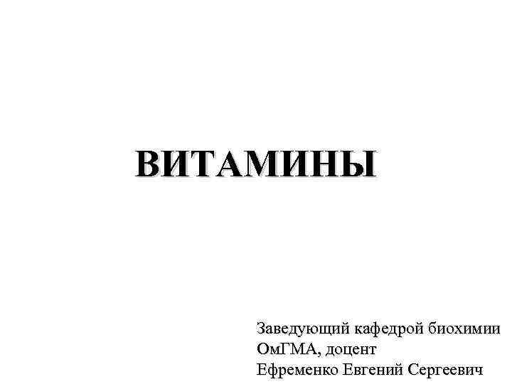 ВИТАМИНЫ Заведующий кафедрой биохимии Ом. ГМА, доцент Ефременко Евгений Сергеевич 