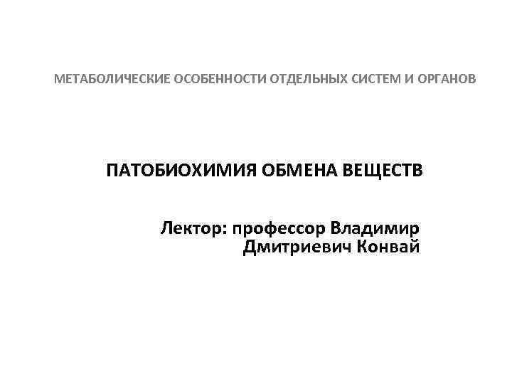 МЕТАБОЛИЧЕСКИЕ ОСОБЕННОСТИ ОТДЕЛЬНЫХ СИСТЕМ И ОРГАНОВ ПАТОБИОХИМИЯ ОБМЕНА ВЕЩЕСТВ Лектор: профессор Владимир Дмитриевич Конвай