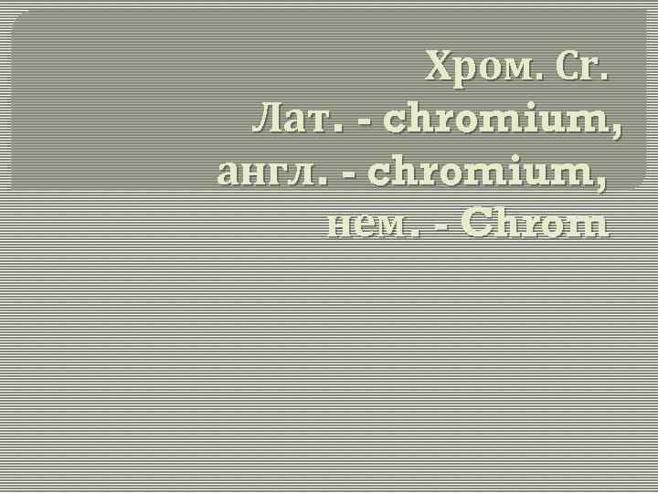Хром. Cr. Лат. - chromium, англ. - chromium, нем. - Chrom 