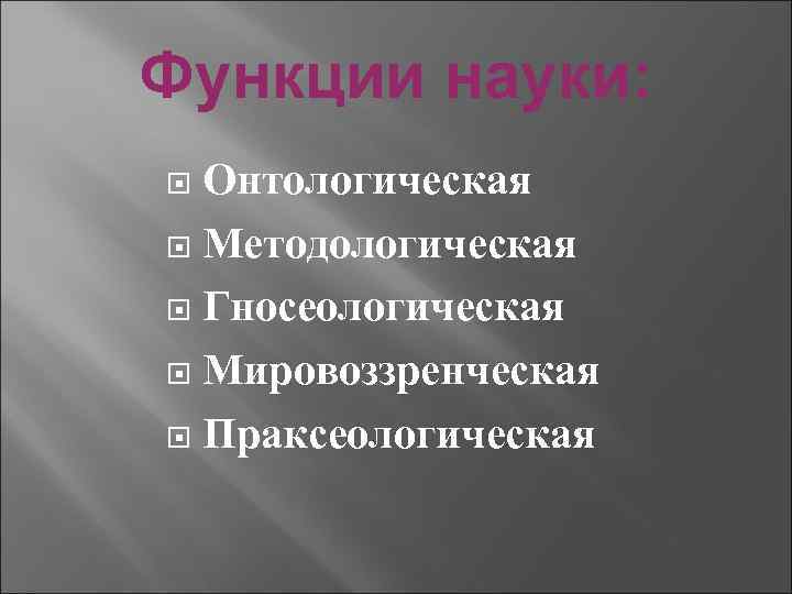 Функции науки: Онтологическая Методологическая Гносеологическая Мировоззренческая Праксеологическая 