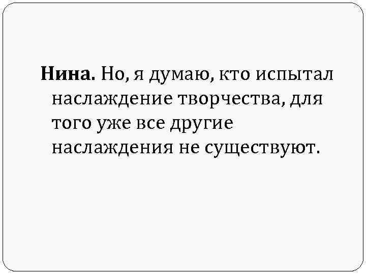 Нина. Но, я думаю, кто испытал наслаждение творчества, для того уже все другие наслаждения