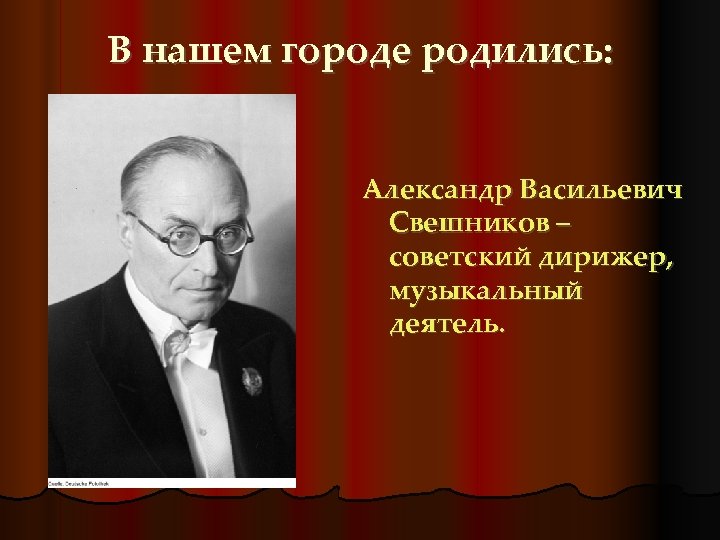 В нашем городе родились: Александр Васильевич Свешников – советский дирижер, музыкальный деятель. 