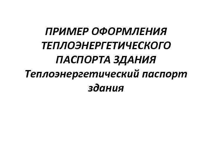 ПРИМЕР ОФОРМЛЕНИЯ ТЕПЛОЭНЕРГЕТИЧЕСКОГО ПАСПОРТА ЗДАНИЯ Теплоэнергетический паспорт здания 