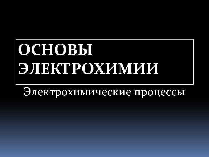 ОСНОВЫ ЭЛЕКТРОХИМИИ Электрохимические процессы 