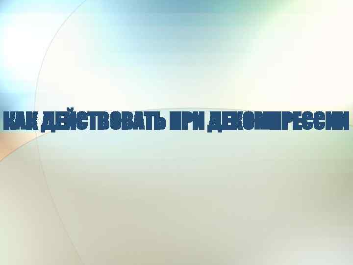 КАК ДЕЙСТВОВАТЬ ПРИ ДЕКОМПРЕССИИ 