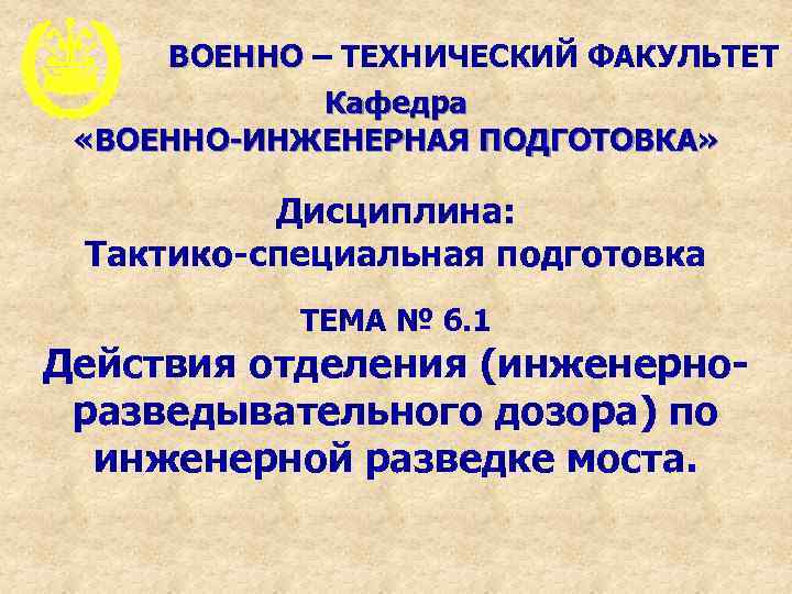 ВОЕННО – ТЕХНИЧЕСКИЙ ФАКУЛЬТЕТ Кафедра «ВОЕННО-ИНЖЕНЕРНАЯ ПОДГОТОВКА» Дисциплина: Тактико-специальная подготовка ТЕМА № 6. 1