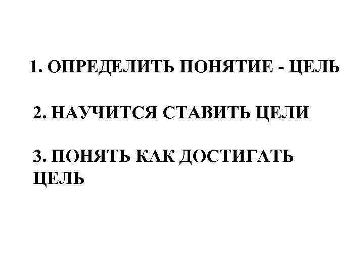  1. ОПРЕДЕЛИТЬ ПОНЯТИЕ - ЦЕЛЬ 2. НАУЧИТСЯ СТАВИТЬ ЦЕЛИ 3. ПОНЯТЬ КАК ДОСТИГАТЬ