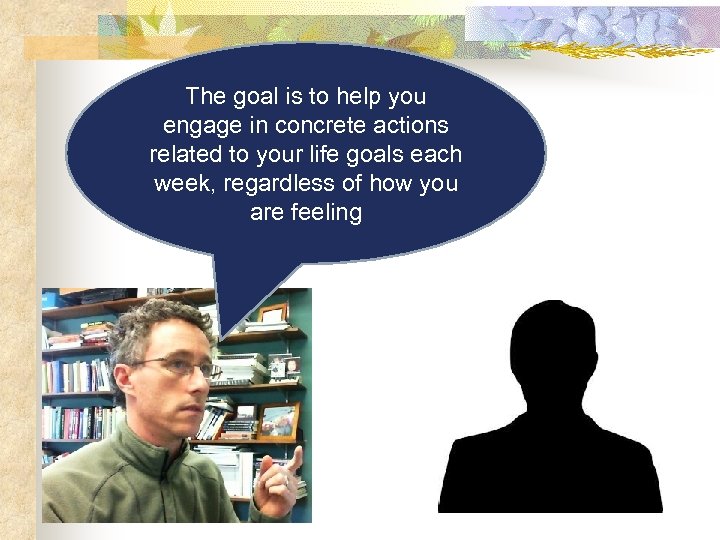 The goal is to help you engage in concrete actions related to your life