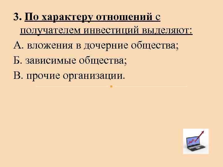 3. По характеру отношений с получателем инвестиций выделяют: А. вложения в дочерние общества; Б.