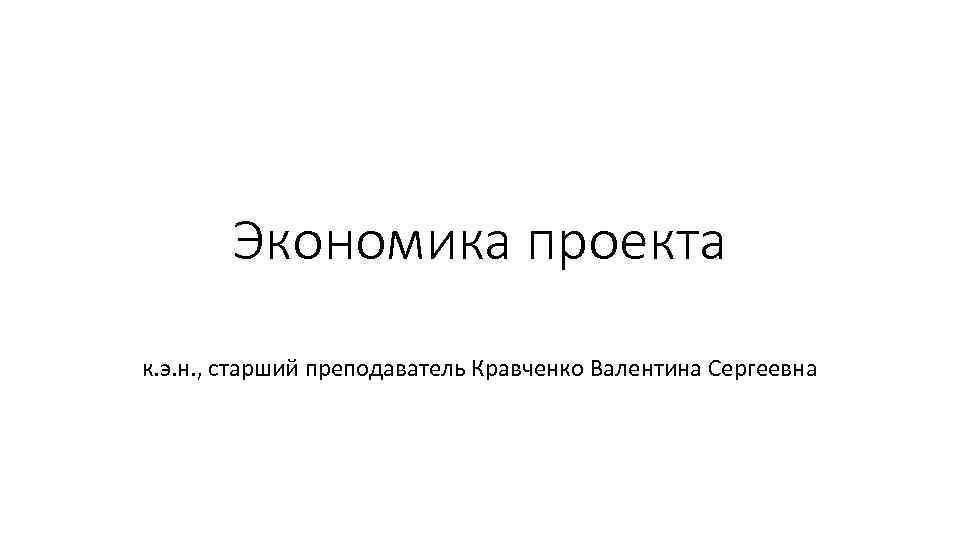 Экономика проекта к. э. н. , старший преподаватель Кравченко Валентина Сергеевна 