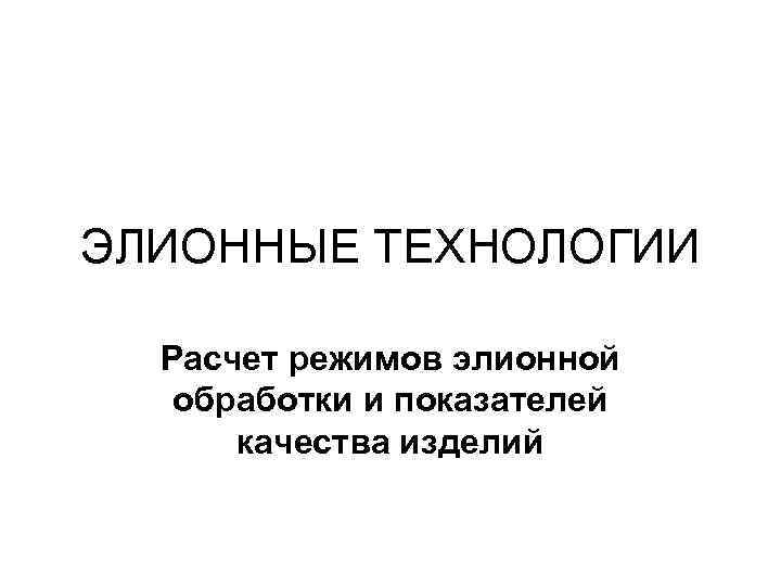 ЭЛИОННЫЕ ТЕХНОЛОГИИ Расчет режимов элионной обработки и показателей качества изделий 