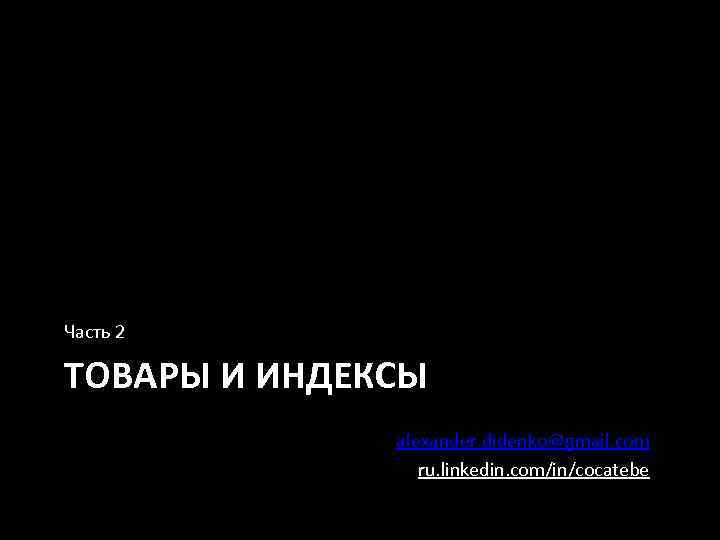 Часть 2 ТОВАРЫ И ИНДЕКСЫ alexander. didenko@gmail. com ru. linkedin. com/in/cocatebe 
