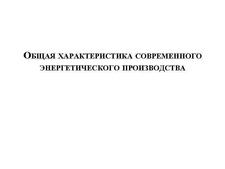 ОБЩАЯ ХАРАКТЕРИСТИКА СОВРЕМЕННОГО ЭНЕРГЕТИЧЕСКОГО ПРОИЗВОДСТВА 