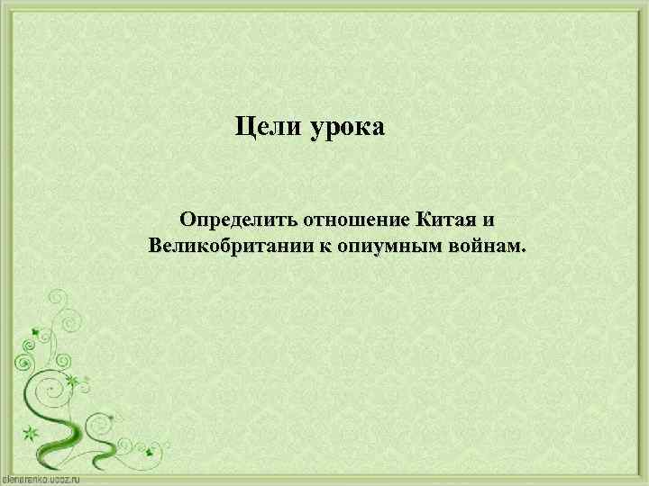 Цели урока Определить отношение Китая и Великобритании к опиумным войнам. 