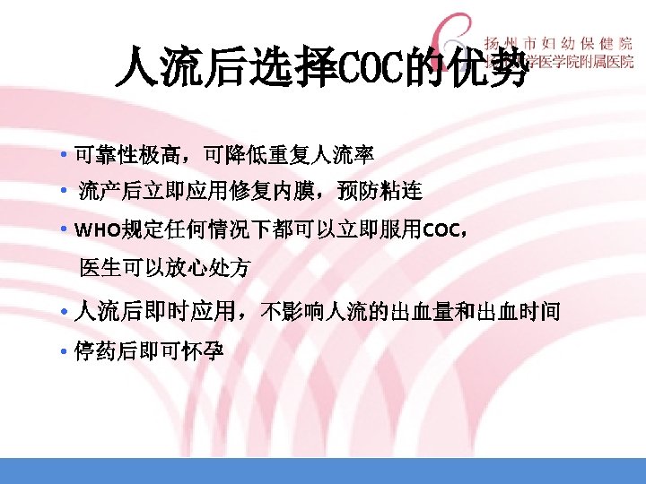 人流后选择COC的优势 • 可靠性极高，可降低重复人流率 • 流产后立即应用修复内膜，预防粘连 • WHO规定任何情况下都可以立即服用COC， 医生可以放心处方 • 人流后即时应用，不影响人流的出血量和出血时间 • 停药后即可怀孕 