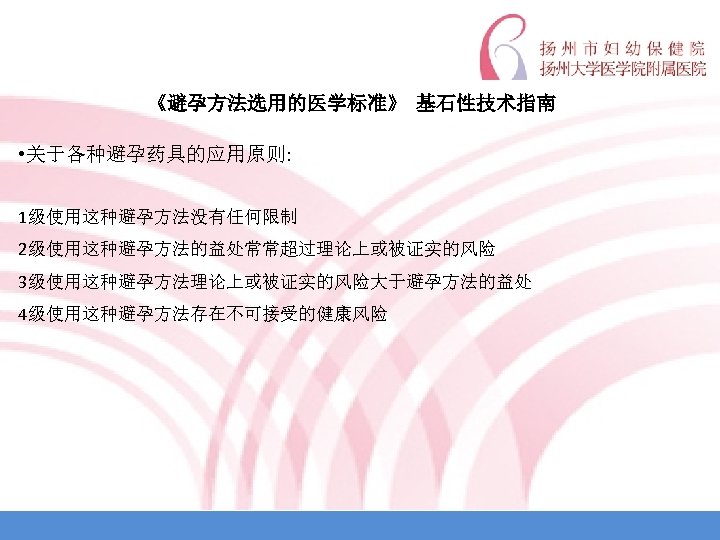 《避孕方法选用的医学标准》 基石性技术指南 • 关于各种避孕药具的应用原则: 1级使用这种避孕方法没有任何限制 2级使用这种避孕方法的益处常常超过理论上或被证实的风险 3级使用这种避孕方法理论上或被证实的风险大于避孕方法的益处 4级使用这种避孕方法存在不可接受的健康风险 