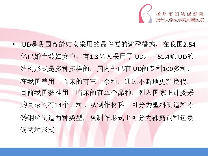  • IUD是我国育龄妇女采用的最主要的避孕措施，在我国 2. 54 亿已婚育龄妇女中，有1. 3亿人采用了IUD。占 51. 4%. IUD的 结构形式是多种多样的，国内外已有IUD的专利 100多种， 在我国曾用于临床的有三十余种，通过不断地更新换代， 目前我国获准用于临床的有21个品种，列入国家卫计委采