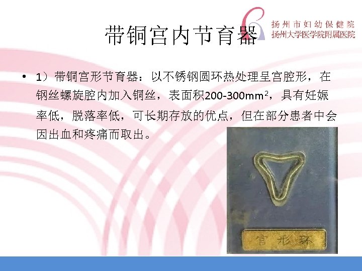 带铜宫内节育器 • 1）带铜宫形节育器：以不锈钢圆环热处理呈宫腔形，在 钢丝螺旋腔内加入铜丝，表面积 200 -300 mm 2，具有妊娠 率低，脱落率低，可长期存放的优点，但在部分患者中会 因出血和疼痛而取出。 