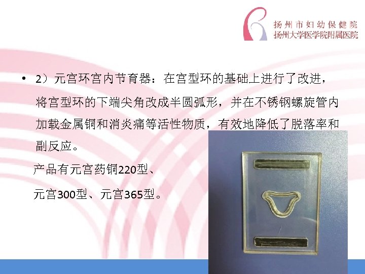  • 2）元宫环宫内节育器：在宫型环的基础上进行了改进， 将宫型环的下端尖角改成半圆弧形，并在不锈钢螺旋管内 加载金属铜和消炎痛等活性物质，有效地降低了脱落率和 副反应。 产品有元宫药铜 220型、 元宫 300型、元宫 365型。 