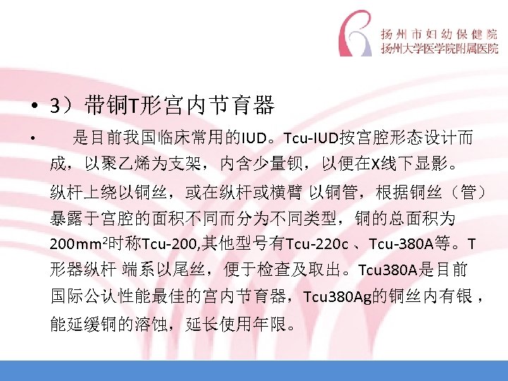 • 3）带铜T形宫内节育器 • 是目前我国临床常用的IUD。Tcu-IUD按宫腔形态设计而 成，以聚乙烯为支架，内含少量钡，以便在X线下显影。 纵杆上绕以铜丝，或在纵杆或横臂 以铜管，根据铜丝（管） 暴露于宫腔的面积不同而分为不同类型，铜的总面积为 200 mm 2时称Tcu-200, 其他型号有Tcu-220 c