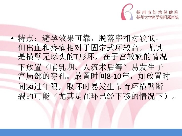  • 特点：避孕效果可靠，脱落率相对较低， 但出血和疼痛相对于固定式环较高。尤其 是横臂无球头的T形环，在子宫较软的情况 下放置（哺乳期、人流术后等）易发生子 宫局部的穿孔。放置时间 8 -10年，如放置时 间超过年限，取环时易发生节育环横臂断 裂的可能（尤其是在环已经下移的情况下）。 