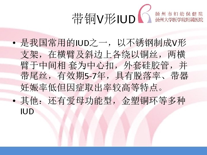 带铜V形IUD • 是我国常用的IUD之一，以不锈钢制成V形 支架，在横臂及斜边上各绕以铜丝，两横 臂于中间相 套为中心扣，外套硅胶管，并 带尾丝，有效期 5 -7年，具有脱落率、带器 妊娠率低但因症取出率较高等特点。 • 其他：还有爱母功能型，金塑铜环等多种 IUD 